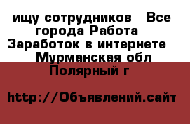 ищу сотрудников - Все города Работа » Заработок в интернете   . Мурманская обл.,Полярный г.